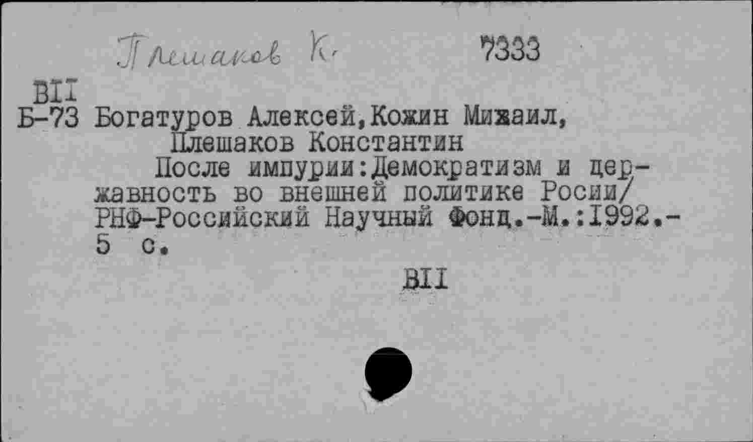 ﻿/ишал'лЛ	7333
ВИ
Б-73 Богатуров Алексей, Кожин Миааил, Плешаков Константин
После импурии Демократизм и державность во внешней политике Росли/ РНФ-Российский Научный Фонд.-М.:1992. 5 с.
Ш